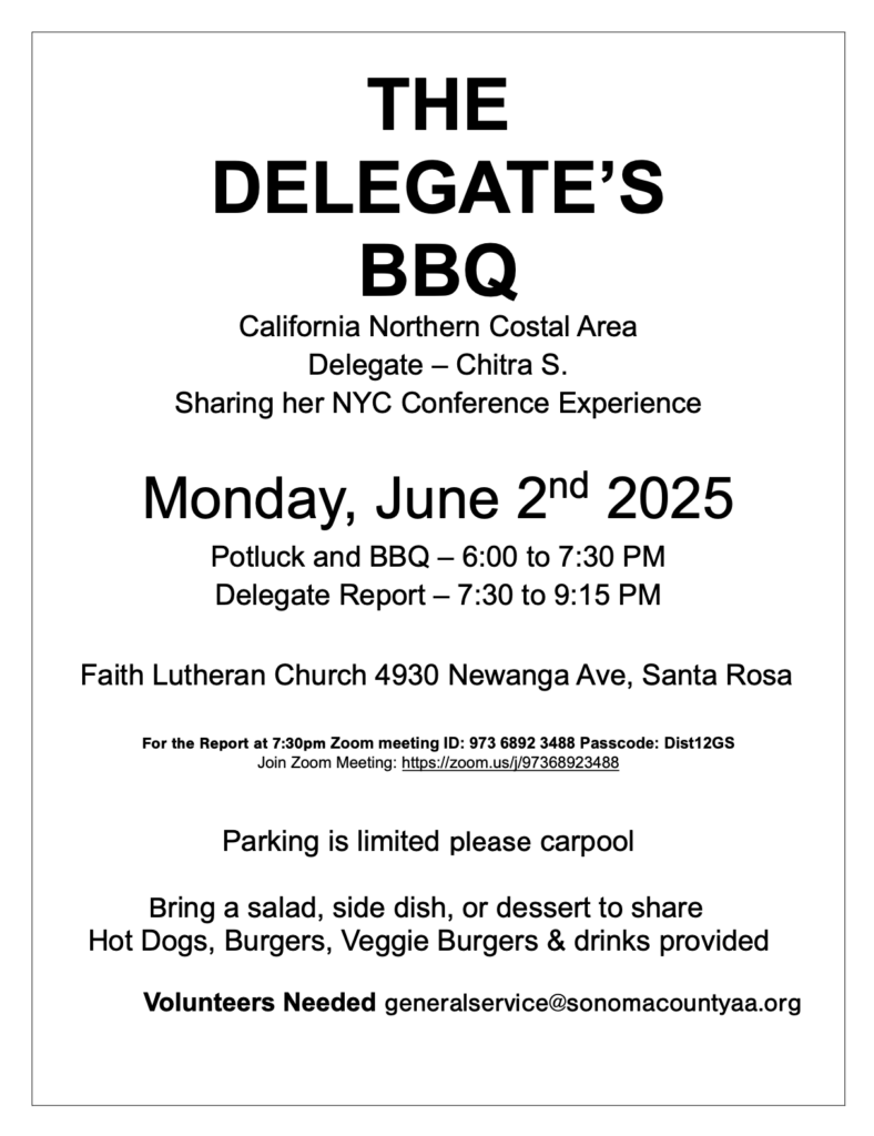 THE DELEGATE’S BBQ

California Northern Costal Area Delegate – Chitra S.
Sharing her NYC Conference Experience

Monday, June 2nd 2025
Potluck and BBQ – 6:00 to 7:30 PM
Delegate Report – 7:30 to 9:15 PM

Faith Lutheran Church
4930 Newanga Ave, Santa Rosa, CA

Zoom meeting ID: 973 6892 3488
Passcode: Dist12GS
Join Zoom Meeting: https://zoom.us/j/97368923488

Parking is limited; carpooling recommended
Hot Dogs, Burgers, Veggie Burgers & drinks provided
Please bring a salad, side dish, or dessert to share

Volunteers Needed – Call Kevin B. 707-843-2236
